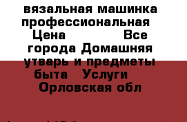 вязальная машинка профессиональная › Цена ­ 15 000 - Все города Домашняя утварь и предметы быта » Услуги   . Орловская обл.